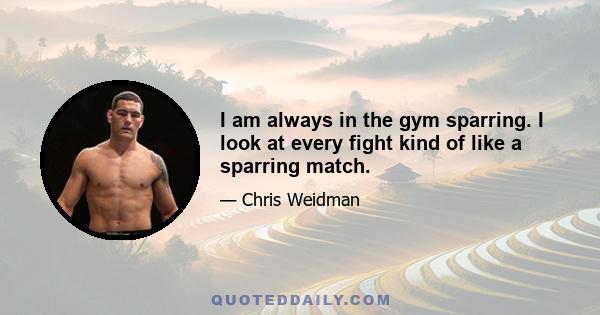 I am always in the gym sparring. I look at every fight kind of like a sparring match.