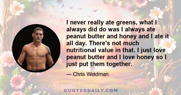 I never really ate greens, what I always did do was I always ate peanut butter and honey and I ate it all day. There's not much nutritional value in that. I just love peanut butter and I love honey so I just put them