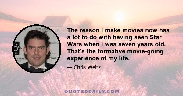 The reason I make movies now has a lot to do with having seen Star Wars when I was seven years old. That's the formative movie-going experience of my life.