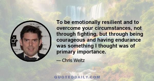 To be emotionally resilient and to overcome your circumstances, not through fighting, but through being courageous and having endurance was something I thought was of primary importance.