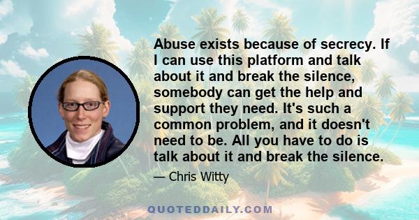 Abuse exists because of secrecy. If I can use this platform and talk about it and break the silence, somebody can get the help and support they need. It's such a common problem, and it doesn't need to be. All you have