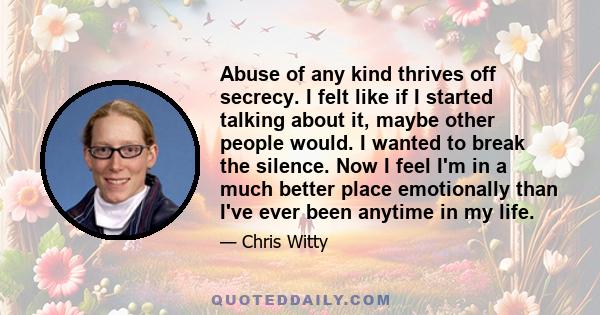 Abuse of any kind thrives off secrecy. I felt like if I started talking about it, maybe other people would. I wanted to break the silence. Now I feel I'm in a much better place emotionally than I've ever been anytime in 