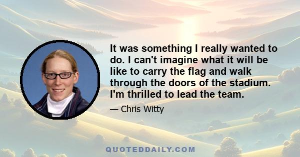 It was something I really wanted to do. I can't imagine what it will be like to carry the flag and walk through the doors of the stadium. I'm thrilled to lead the team.