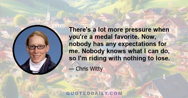 There's a lot more pressure when you're a medal favorite. Now, nobody has any expectations for me. Nobody knows what I can do, so I'm riding with nothing to lose.