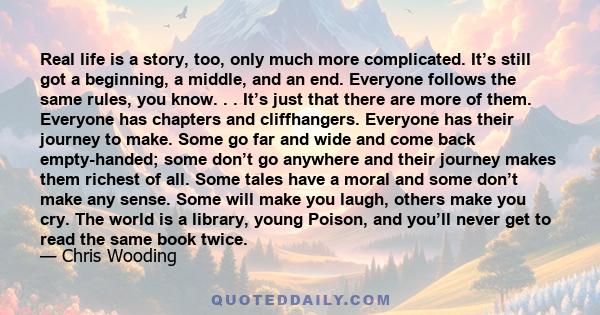 Real life is a story, too, only much more complicated. It’s still got a beginning, a middle, and an end. Everyone follows the same rules, you know. . . It’s just that there are more of them. Everyone has chapters and