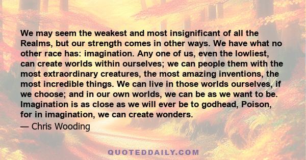 We may seem the weakest and most insignificant of all the Realms, but our strength comes in other ways. We have what no other race has: imagination. Any one of us, even the lowliest, can create worlds within ourselves;