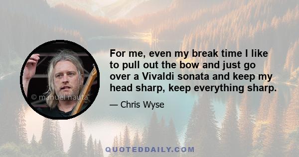 For me, even my break time I like to pull out the bow and just go over a Vivaldi sonata and keep my head sharp, keep everything sharp.