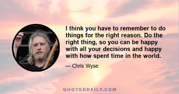 I think you have to remember to do things for the right reason. Do the right thing, so you can be happy with all your decisions and happy with how spent time in the world.