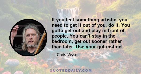 If you feel something artistic, you need to get it out of you, do it. You gotta get out and play in front of people. You can't stay in the bedroom, get out sooner rather than later. Use your gut instinct.