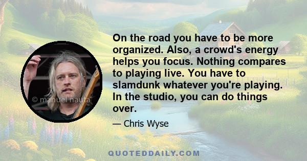 On the road you have to be more organized. Also, a crowd's energy helps you focus. Nothing compares to playing live. You have to slamdunk whatever you're playing. In the studio, you can do things over.