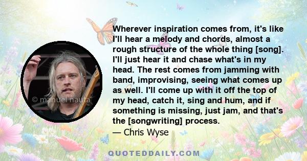 Wherever inspiration comes from, it's like I'll hear a melody and chords, almost a rough structure of the whole thing [song]. I'll just hear it and chase what's in my head. The rest comes from jamming with band,