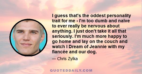 I guess that's the oddest personality trait for me - I'm too dumb and naïve to ever really be nervous about anything. I just don't take it all that seriously. I'm much more happy to go home and lay on the couch and