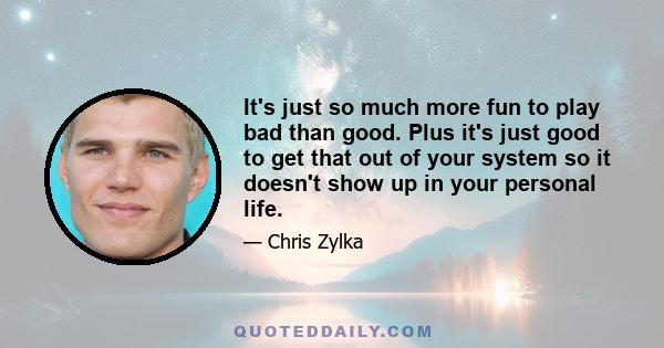 It's just so much more fun to play bad than good. Plus it's just good to get that out of your system so it doesn't show up in your personal life.