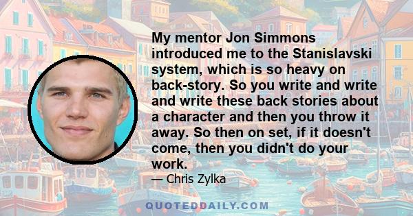 My mentor Jon Simmons introduced me to the Stanislavski system, which is so heavy on back-story. So you write and write and write these back stories about a character and then you throw it away. So then on set, if it