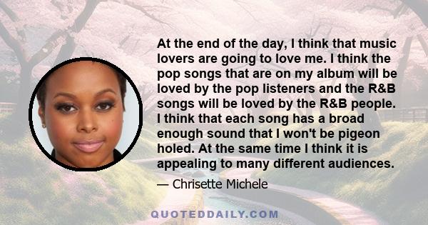 At the end of the day, I think that music lovers are going to love me. I think the pop songs that are on my album will be loved by the pop listeners and the R&B songs will be loved by the R&B people. I think that each