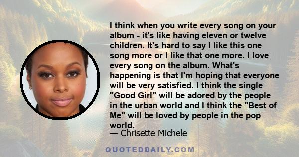 I think when you write every song on your album - it's like having eleven or twelve children. It's hard to say I like this one song more or I like that one more. I love every song on the album. What's happening is that