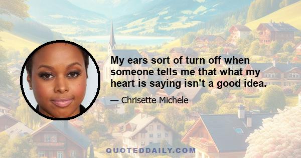 My ears sort of turn off when someone tells me that what my heart is saying isn’t a good idea.