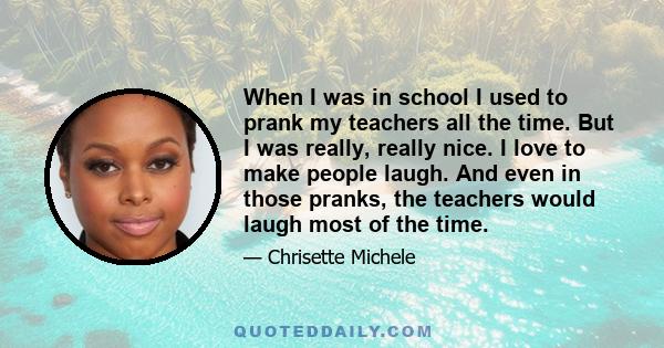 When I was in school I used to prank my teachers all the time. But I was really, really nice. I love to make people laugh. And even in those pranks, the teachers would laugh most of the time.