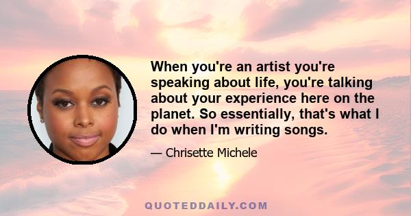 When you're an artist you're speaking about life, you're talking about your experience here on the planet. So essentially, that's what I do when I'm writing songs.