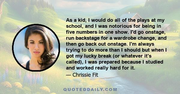 As a kid, I would do all of the plays at my school, and I was notorious for being in five numbers in one show. I'd go onstage, run backstage for a wardrobe change, and then go back out onstage. I'm always trying to do