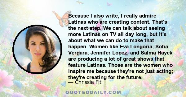 Because I also write, I really admire Latinas who are creating content. That's the next step. We can talk about seeing more Latinas on TV all day long, but it's about what we can do to make that happen. Women like Eva