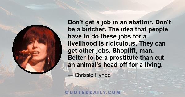 Don't get a job in an abattoir. Don't be a butcher. The idea that people have to do these jobs for a livelihood is ridiculous. They can get other jobs. Shoplift, man. Better to be a prostitute than cut an animal's head