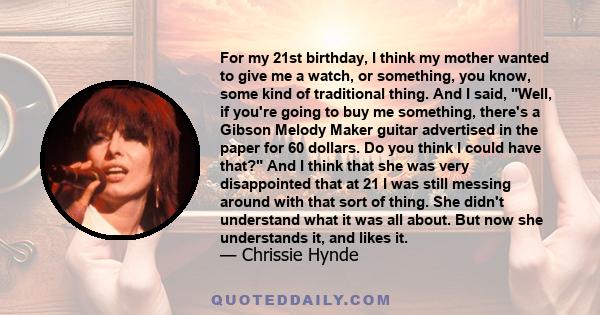 For my 21st birthday, I think my mother wanted to give me a watch, or something, you know, some kind of traditional thing. And I said, Well, if you're going to buy me something, there's a Gibson Melody Maker guitar