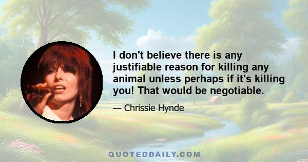 I don't believe there is any justifiable reason for killing any animal unless perhaps if it's killing you! That would be negotiable.