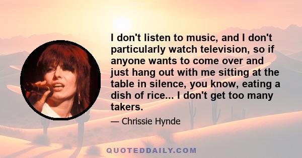 I don't listen to music, and I don't particularly watch television, so if anyone wants to come over and just hang out with me sitting at the table in silence, you know, eating a dish of rice... I don't get too many