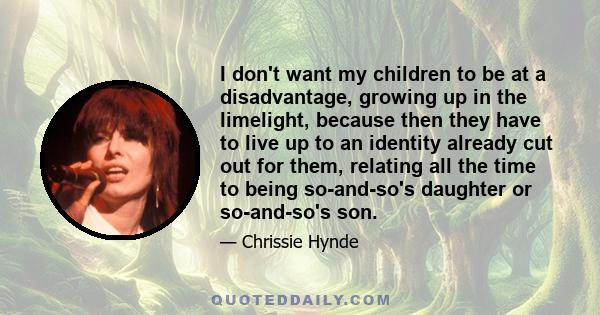 I don't want my children to be at a disadvantage, growing up in the limelight, because then they have to live up to an identity already cut out for them, relating all the time to being so-and-so's daughter or