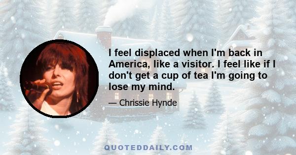 I feel displaced when I'm back in America, like a visitor. I feel like if I don't get a cup of tea I'm going to lose my mind.