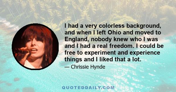 I had a very colorless background, and when I left Ohio and moved to England, nobody knew who I was and I had a real freedom. I could be free to experiment and experience things and I liked that a lot.