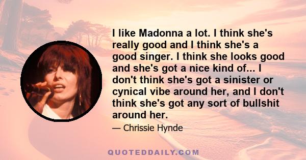 I like Madonna a lot. I think she's really good and I think she's a good singer. I think she looks good and she's got a nice kind of... I don't think she's got a sinister or cynical vibe around her, and I don't think