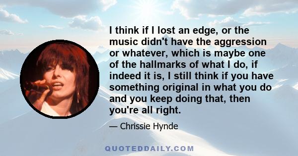 I think if I lost an edge, or the music didn't have the aggression or whatever, which is maybe one of the hallmarks of what I do, if indeed it is, I still think if you have something original in what you do and you keep 