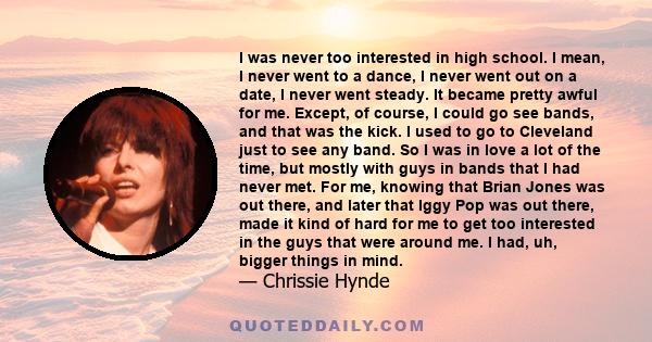 I was never too interested in high school. I mean, I never went to a dance, I never went out on a date, I never went steady. It became pretty awful for me. Except, of course, I could go see bands, and that was the kick. 