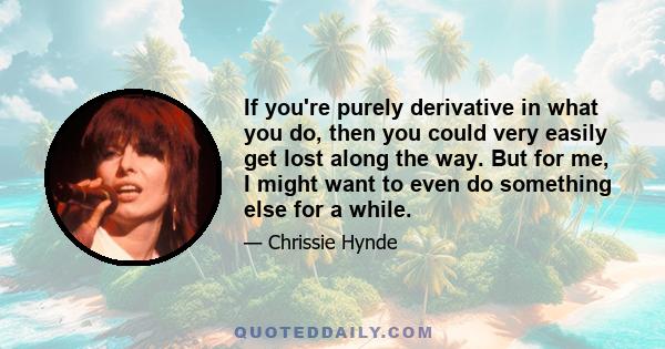 If you're purely derivative in what you do, then you could very easily get lost along the way. But for me, I might want to even do something else for a while.