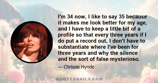 I'm 34 now, I like to say 35 because it makes me look better for my age, and I have to keep a little bit of a profile so that every three years if I do put a record out, I don't have to substantiate where I've been for