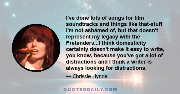 I've done lots of songs for film soundtracks and things like that-stuff I'm not ashamed of, but that doesn't represent my legacy with the Pretenders...I think domesticity certainly doesn't make it easy to write, you