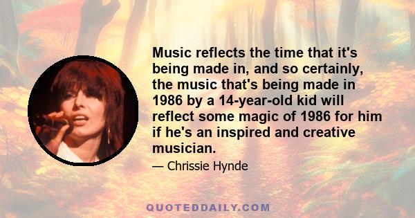 Music reflects the time that it's being made in, and so certainly, the music that's being made in 1986 by a 14-year-old kid will reflect some magic of 1986 for him if he's an inspired and creative musician.