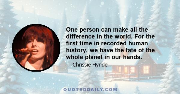 One person can make all the difference in the world. For the first time in recorded human history, we have the fate of the whole planet in our hands.