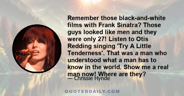 Remember those black-and-white films with Frank Sinatra? Those guys looked like men and they were only 27! Listen to Otis Redding singing 'Try A Little Tenderness'. That was a man who understood what a man has to know