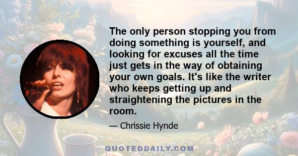 The only person stopping you from doing something is yourself, and looking for excuses all the time just gets in the way of obtaining your own goals. It's like the writer who keeps getting up and straightening the