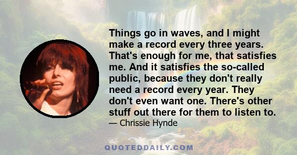 Things go in waves, and I might make a record every three years. That's enough for me, that satisfies me. And it satisfies the so-called public, because they don't really need a record every year. They don't even want