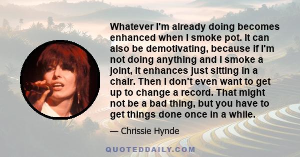 Whatever I'm already doing becomes enhanced when I smoke pot. It can also be demotivating, because if I'm not doing anything and I smoke a joint, it enhances just sitting in a chair. Then I don't even want to get up to