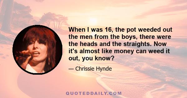 When I was 16, the pot weeded out the men from the boys, there were the heads and the straights. Now it's almost like money can weed it out, you know?