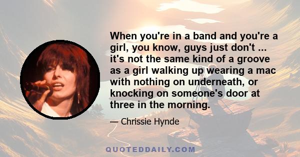 When you're in a band and you're a girl, you know, guys just don't ... it's not the same kind of a groove as a girl walking up wearing a mac with nothing on underneath, or knocking on someone's door at three in the