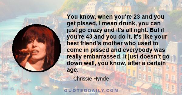 You know, when you're 23 and you get pissed, I mean drunk, you can just go crazy and it's all right. But if you're 43 and you do it, it's like your best friend's mother who used to come in pissed and everybody was