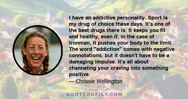 I have an addictive personality. Sport is my drug of choice these days. It's one of the best drugs there is. It keeps you fit and healthy, even if, in the case of ironman, it pushes your body to the limit. The word