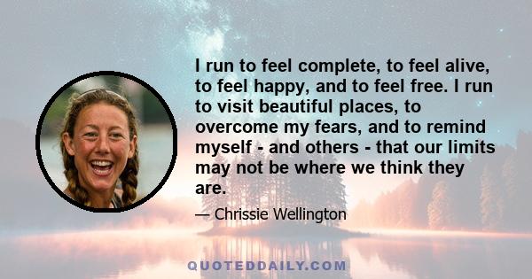 I run to feel complete, to feel alive, to feel happy, and to feel free. I run to visit beautiful places, to overcome my fears, and to remind myself - and others - that our limits may not be where we think they are.