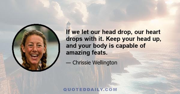 If we let our head drop, our heart drops with it. Keep your head up, and your body is capable of amazing feats.